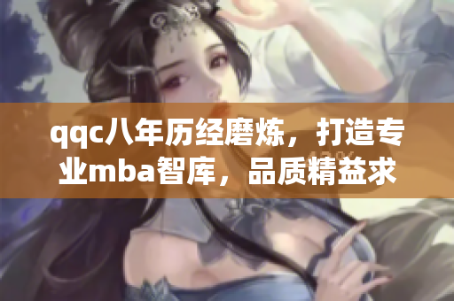qqc八年歷經(jīng)磨煉，打造專(zhuān)業(yè)mba智庫(kù)，品質(zhì)精益求精