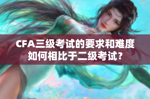 CFA三級(jí)考試的要求和難度如何相比于二級(jí)考試？