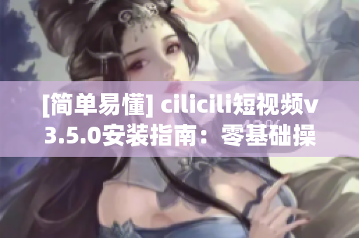[簡(jiǎn)單易懂] cilicili短視頻v3.5.0安裝指南：零基礎(chǔ)操作指引！
