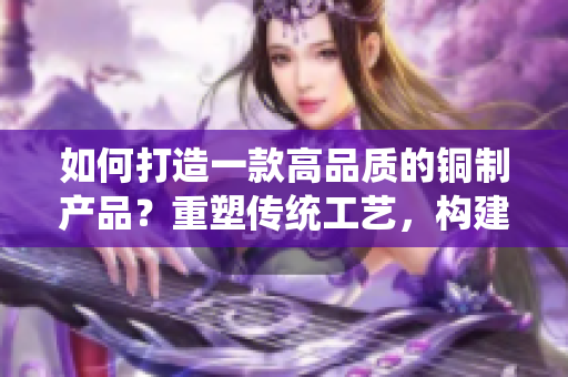 如何打造一款高品質的銅制產品？重塑傳統(tǒng)工藝，構建現(xiàn)代設計。