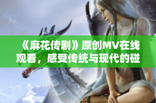 《麻花傳劇》原創(chuàng)MV在線觀看，感受傳統(tǒng)與現(xiàn)代的碰撞魅力