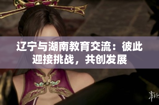 遼寧與湖南教育交流：彼此迎接挑戰(zhàn)，共創(chuàng)發(fā)展
