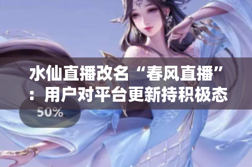水仙直播改名“春風(fēng)直播”：用戶對(duì)平臺(tái)更新持積極態(tài)度，新版本線上后活躍用戶量大幅增長(zhǎng)