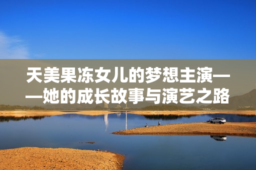 天美果凍女兒的夢(mèng)想主演——她的成長(zhǎng)故事與演藝之路