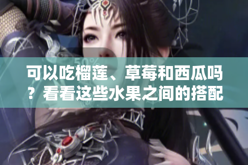 可以吃榴蓮、草莓和西瓜嗎？看看這些水果之間的搭配是否安全或有益身體健康