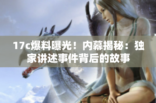 17c爆料曝光！內(nèi)幕揭秘：獨家講述事件背后的故事