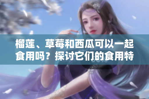 榴蓮、草莓和西瓜可以一起食用嗎？探討它們的食用特點(diǎn)及潛在影響