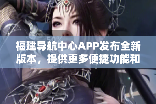 福建導(dǎo)航中心APP發(fā)布全新版本，提供更多便捷功能和個性化服務(wù)