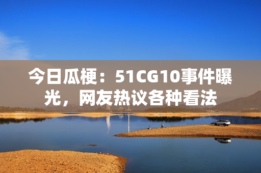 今日瓜梗：51CG10事件曝光，網(wǎng)友熱議各種看法