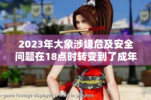 2023年大象涉嫌危及安全問題在18點時轉變到了成年，引發(fā)關注