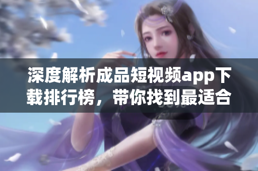 深度解析成品短視頻app下載排行榜，帶你找到最適合你的APP