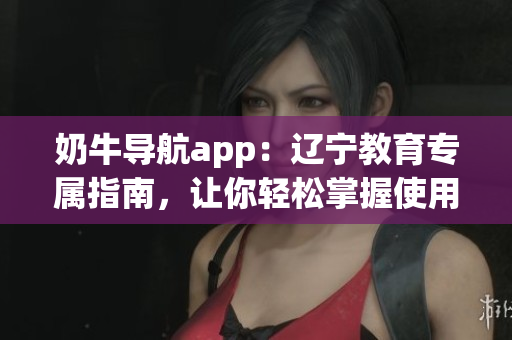 奶牛導(dǎo)航app：遼寧教育專屬指南，讓你輕松掌握使用方法