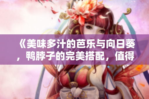 《美味多汁的芭樂(lè)與向日葵，鴨脖子的完美搭配，值得推薦的店鋪》