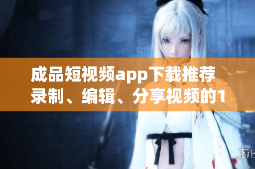 成品短視頻app下載推薦  錄制、編輯、分享視頻的10款熱門(mén)軟件