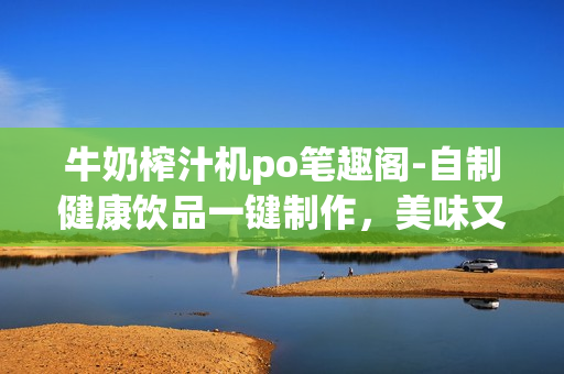 牛奶榨汁機po筆趣閣-自制健康飲品一鍵制作，美味又營養(yǎng)