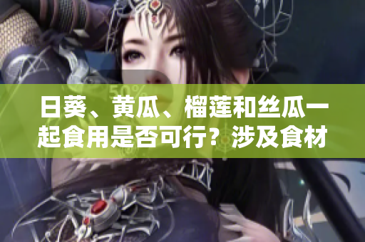 日葵、黃瓜、榴蓮和絲瓜一起食用是否可行？涉及食材搭配的探討
