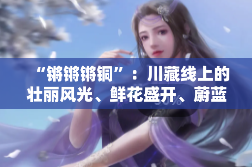 “鏘鏘鏘銅”：川藏線上的壯麗風(fēng)光、鮮花盛開(kāi)、蔚藍(lán)的天空以及綿延的雪山是不可錯(cuò)過(guò)的。