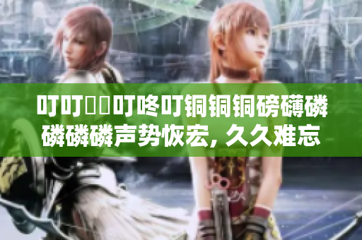 叮叮噹噹叮咚叮銅銅銅磅礴磷磷磷磷聲勢恢宏, 久久難忘，力贊推薦