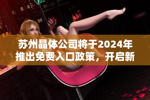 蘇州晶體公司將于2024年推出免費(fèi)入口政策，開啟新一輪市場(chǎng)競(jìng)爭(zhēng)