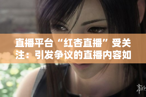 直播平臺(tái)“紅杏直播”受關(guān)注：引發(fā)爭(zhēng)議的直播內(nèi)容如何影響青少年成長？