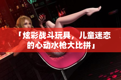 「炫彩戰(zhàn)斗玩具，兒童迷戀的心動水槍大比拼」