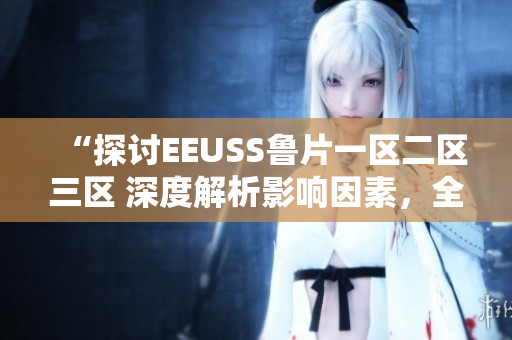 “探討EEUSS魯片一區(qū)二區(qū)三區(qū) 深度解析影響因素，全面觀察發(fā)展趨勢”