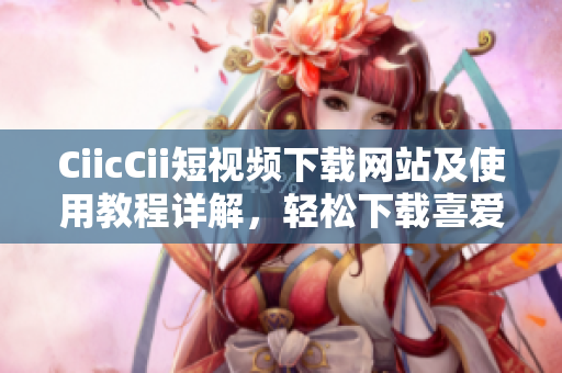 CiicCii短視頻下載網(wǎng)站及使用教程詳解，輕松下載喜愛的短視頻