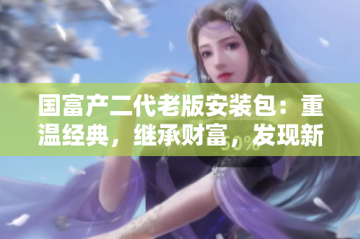 國富產(chǎn)二代老版安裝包：重溫經(jīng)典，繼承財富，發(fā)現(xiàn)新價值