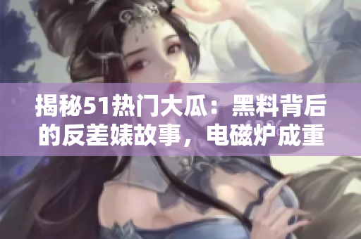 揭秘51熱門大瓜：黑料背后的反差婊故事，電磁爐成重要角色