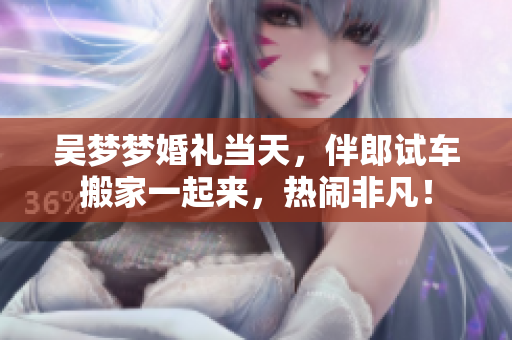吳夢夢婚禮當(dāng)天，伴郎試車搬家一起來，熱鬧非凡！