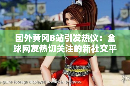 國外黃岡B站引發(fā)熱議：全球網(wǎng)友熱切關(guān)注的新社交平臺(tái)