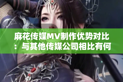 麻花傳媒MV制作優(yōu)勢對比：與其他傳媒公司相比有何特色？