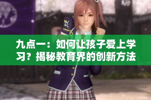 九點(diǎn)一：如何讓孩子愛(ài)上學(xué)習(xí)？揭秘教育界的創(chuàng)新方法