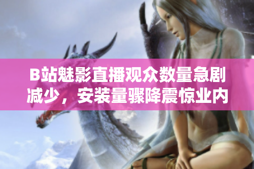 B站魅影直播觀眾數(shù)量急劇減少，安裝量驟降震驚業(yè)內(nèi)