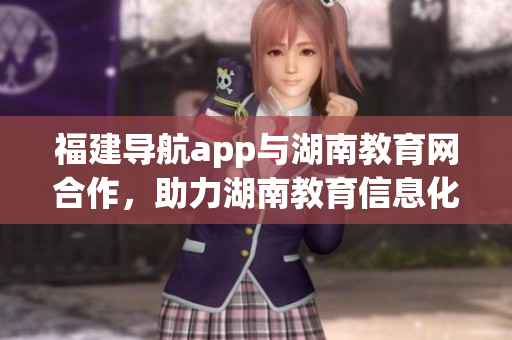 福建導(dǎo)航app與湖南教育網(wǎng)合作，助力湖南教育信息化發(fā)展