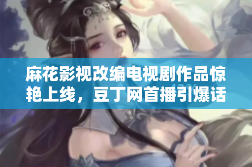 麻花影視改編電視劇作品驚艷上線，豆丁網(wǎng)首播引爆話題