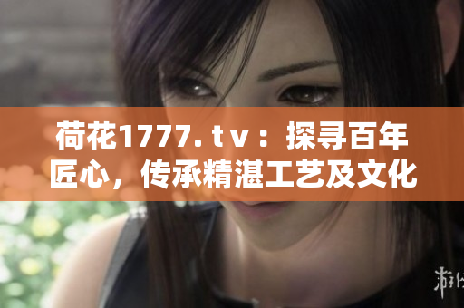 荷花1777. tⅴ：探尋百年匠心，傳承精湛工藝及文化底蘊(yùn)
