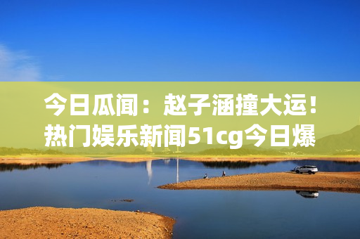 今日瓜聞：趙子涵撞大運(yùn)！熱門娛樂新聞51cg今日爆燃【詳解】