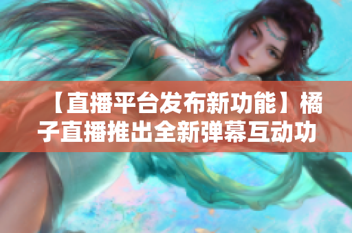 【直播平臺發(fā)布新功能】橘子直播推出全新彈幕互動(dòng)功能，為粉絲帶來更豐富的觀看體驗(yàn)
