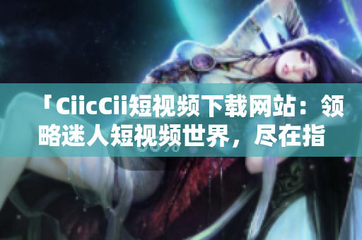 「CiicCii短視頻下載網(wǎng)站：領略迷人短視頻世界，盡在指尖間」