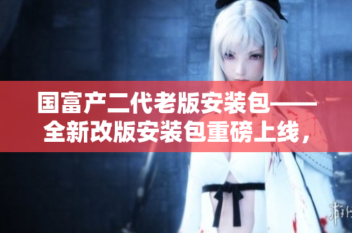 國富產(chǎn)二代老版安裝包——全新改版安裝包重磅上線，驚喜連連！