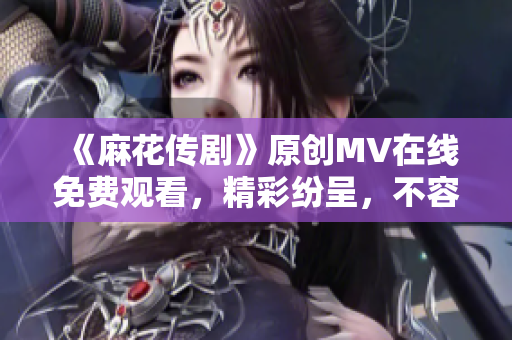 《麻花傳劇》原創(chuàng)MV在線免費(fèi)觀看，精彩紛呈，不容錯(cuò)過