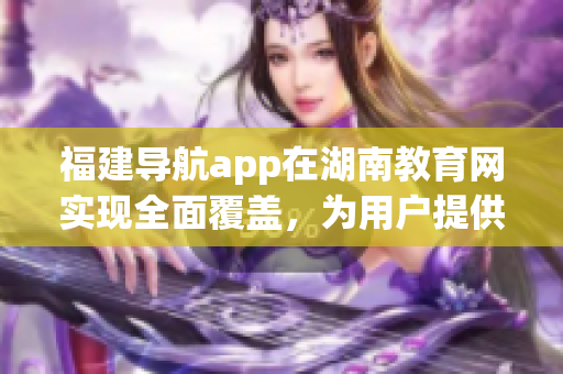 福建導(dǎo)航app在湖南教育網(wǎng)實(shí)現(xiàn)全面覆蓋，為用戶提供更便捷的導(dǎo)航服務(wù)