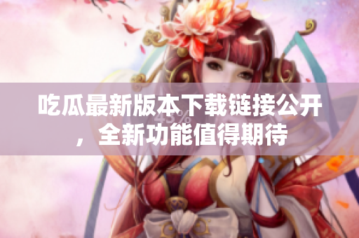 吃瓜最新版本下載鏈接公開，全新功能值得期待