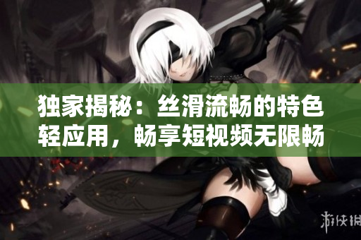 獨家揭秘：絲滑流暢的特色輕應用，暢享短視頻無限暢玩！