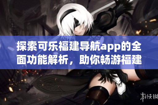 探索可樂福建導航app的全面功能解析，助你暢游福建之美