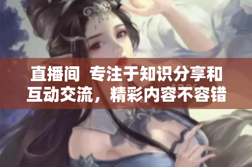 直播間  專注于知識分享和互動交流，精彩內容不容錯過