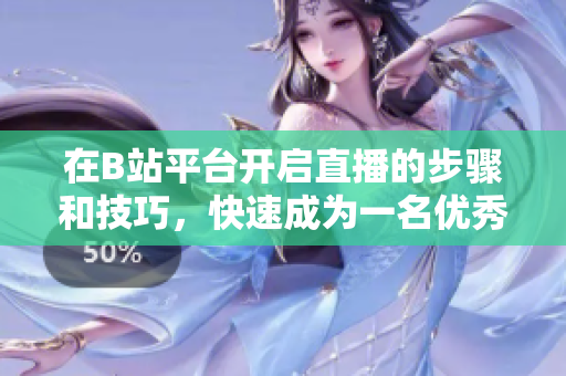 在B站平臺開啟直播的步驟和技巧，快速成為一名優(yōu)秀的主播
