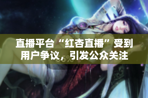 直播平臺(tái)“紅杏直播”受到用戶爭(zhēng)議，引發(fā)公眾關(guān)注