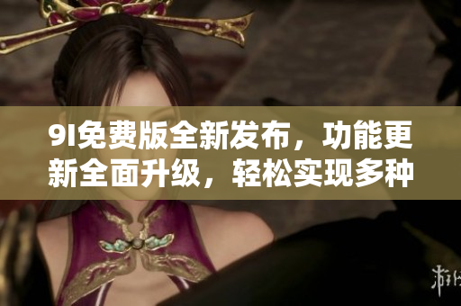 9I免費(fèi)版全新發(fā)布，功能更新全面升級，輕松實(shí)現(xiàn)多種操作需求